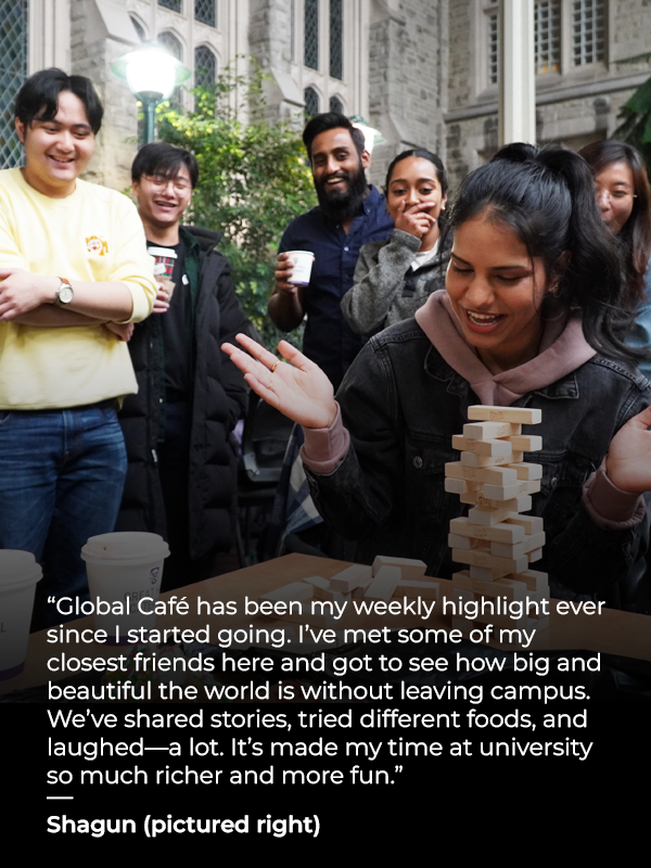 a student playing Jenga with text that reads: Global Café has been my weekly highlight ever since I started going. I’ve met some of my closest friends here and got to see how big and beautiful the world is without leaving campus. We’ve shared stories, tried different foods, and laughed—a lot. It’s made my time at university so much richer and more fun - Shagun